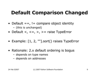 Default Comparison Changed Default ==, != compare object identity (this is unchanged)‏ Default <, <=, >, >= raise TypeError Example: [1, 2, &quot;&quot;].sort() raises TypeError Rationale: 2.x default ordering is bogus depends on type names depends on addresses 