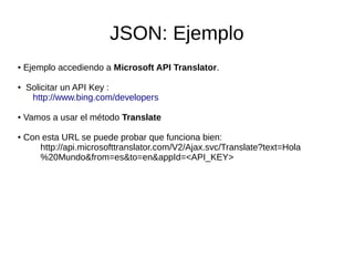 JSON: Ejemplo
● Ejemplo accediendo a Microsoft API Translator.
● Solicitar un API Key :
http://www.bing.com/developers
● Vamos a usar el método Translate
● Con esta URL se puede probar que funciona bien:
http://api.microsofttranslator.com/V2/Ajax.svc/Translate?text=Hola
%20Mundo&from=es&to=en&appId=<API_KEY>
 