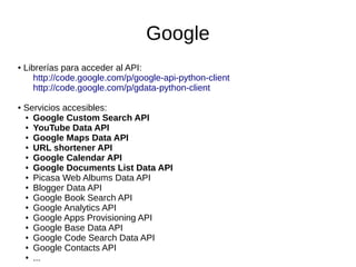 Google
● Librerías para acceder al API:
http://code.google.com/p/google-api-python-client
http://code.google.com/p/gdata-python-client
● Servicios accesibles:
● Google Custom Search API
● YouTube Data API
● Google Maps Data API
● URL shortener API
● Google Calendar API
● Google Documents List Data API
● Picasa Web Albums Data API
● Blogger Data API
● Google Book Search API
● Google Analytics API
● Google Apps Provisioning API
● Google Base Data API
● Google Code Search Data API
● Google Contacts API
● ...
 