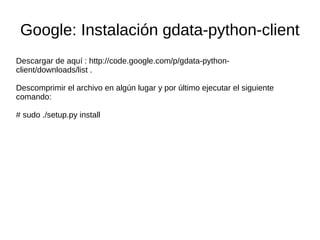 Google: Instalación gdata-python-client
Descargar de aquí : http://code.google.com/p/gdata-python-
client/downloads/list .
Descomprimir el archivo en algún lugar y por último ejecutar el siguiente
comando:
# sudo ./setup.py install
 