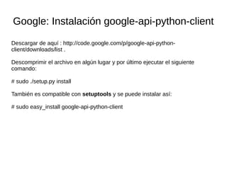 Google: Instalación google-api-python-client
Descargar de aquí : http://code.google.com/p/google-api-python-
client/downloads/list .
Descomprimir el archivo en algún lugar y por último ejecutar el siguiente
comando:
# sudo ./setup.py install
También es compatible con setuptools y se puede instalar así:
# sudo easy_install google-api-python-client
 