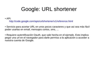 Google: URL shortener
● API:
http://code.google.com/apis/urlshortener/v1/reference.html
● Servicio para acortar URL en unos pocos caracteres y que asi sea más fácil
poder usarlas en email, mensajes cortos, sms, ...
● Requiere autentificación Oauth, que sale hecha en el ejemplo. Esto implica
pegar una url en el navegador para darle permiso a la aplicación a acceder a
nuestra cuenta de Google.
 