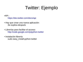 Twitter: Ejemplo
●API :
https://dev.twitter.com/docs/api
● Hay que crear una nueva aplicación:
Se explica después
● Librerías para facilitar el acceso:
http://code.google.com/p/python-twitter
● Instalación librería:
sudo easy_install python-twitter
 
