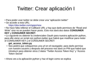 Twitter: Crear aplicación I
● Para poder usar twitter se debe crear una “aplicación twitter”
● Se accede a esta URL:
https://dev.twitter.com/apps/new
● No hace falta rellenar el Callback URL y hay que darle permisos de “Read and
Write” sino no se pueden hacer posts. Esto nos dará dos datos CONSUMER
KEY y CONSUMER SECRET.
● Lo siguiente es obtener la credenciales Oauth para nuestra aplicación python,
para ello viene un script con python-twitter que habrá que modificar para meter
el COMSUMER KEY y el CONSUMER SECRET:
get_access_token.py
● Nos pedirá que coloquemos una url en el navegador, para darle permiso
con nuestro usuario y después del proceso nos dará un PIN que habrá que
introducir para obtener otros 2 datos “Twitter Access Token Key” y “Access
Token Secret”
● Ahora ves a la aplicación python y haz el login como se explica
 