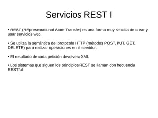 Servicios REST I
● REST (REpresentational State Transfer) es una forma muy sencilla de crear y
usar servicios web.
● Se utiliza la semántica del protocolo HTTP (métodos POST, PUT, GET,
DELETE) para realizar operaciones en el servidor.
● El resultado de cada petición devolverá XML
● Los sistemas que siguen los principios REST se llaman con frecuencia
RESTful
 