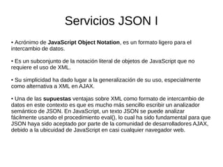 Servicios JSON I
● Acrónimo de JavaScript Object Notation, es un formato ligero para el
intercambio de datos.
● Es un subconjunto de la notación literal de objetos de JavaScript que no
requiere el uso de XML.
● Su simplicidad ha dado lugar a la generalización de su uso, especialmente
como alternativa a XML en AJAX.
● Una de las supuestas ventajas sobre XML como formato de intercambio de
datos en este contexto es que es mucho más sencillo escribir un analizador
semántico de JSON. En JavaScript, un texto JSON se puede analizar
fácilmente usando el procedimiento eval(), lo cual ha sido fundamental para que
JSON haya sido aceptado por parte de la comunidad de desarrolladores AJAX,
debido a la ubicuidad de JavaScript en casi cualquier navegador web.
 