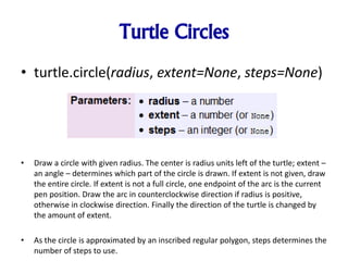 Turtle Circles
• turtle.circle(radius, extent=None, steps=None)
• Draw a circle with given radius. The center is radius units left of the turtle; extent –
an angle – determines which part of the circle is drawn. If extent is not given, draw
the entire circle. If extent is not a full circle, one endpoint of the arc is the current
pen position. Draw the arc in counterclockwise direction if radius is positive,
otherwise in clockwise direction. Finally the direction of the turtle is changed by
the amount of extent.
• As the circle is approximated by an inscribed regular polygon, steps determines the
number of steps to use.
 
