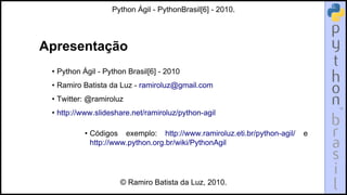 Apresentação
• Python Ágil - Python Brasil[6] - 2010
• Ramiro Batista da Luz - ramiroluz@gmail.com
• Twitter: @ramiroluz
• http://www.slideshare.net/ramiroluz/python-agil
• Códigos exemplo: http://www.ramiroluz.eti.br/python-agil/ e
http://www.python.org.br/wiki/PythonAgil
Python Ágil - PythonBrasil[6] - 2010.
© Ramiro Batista da Luz, 2010.
 