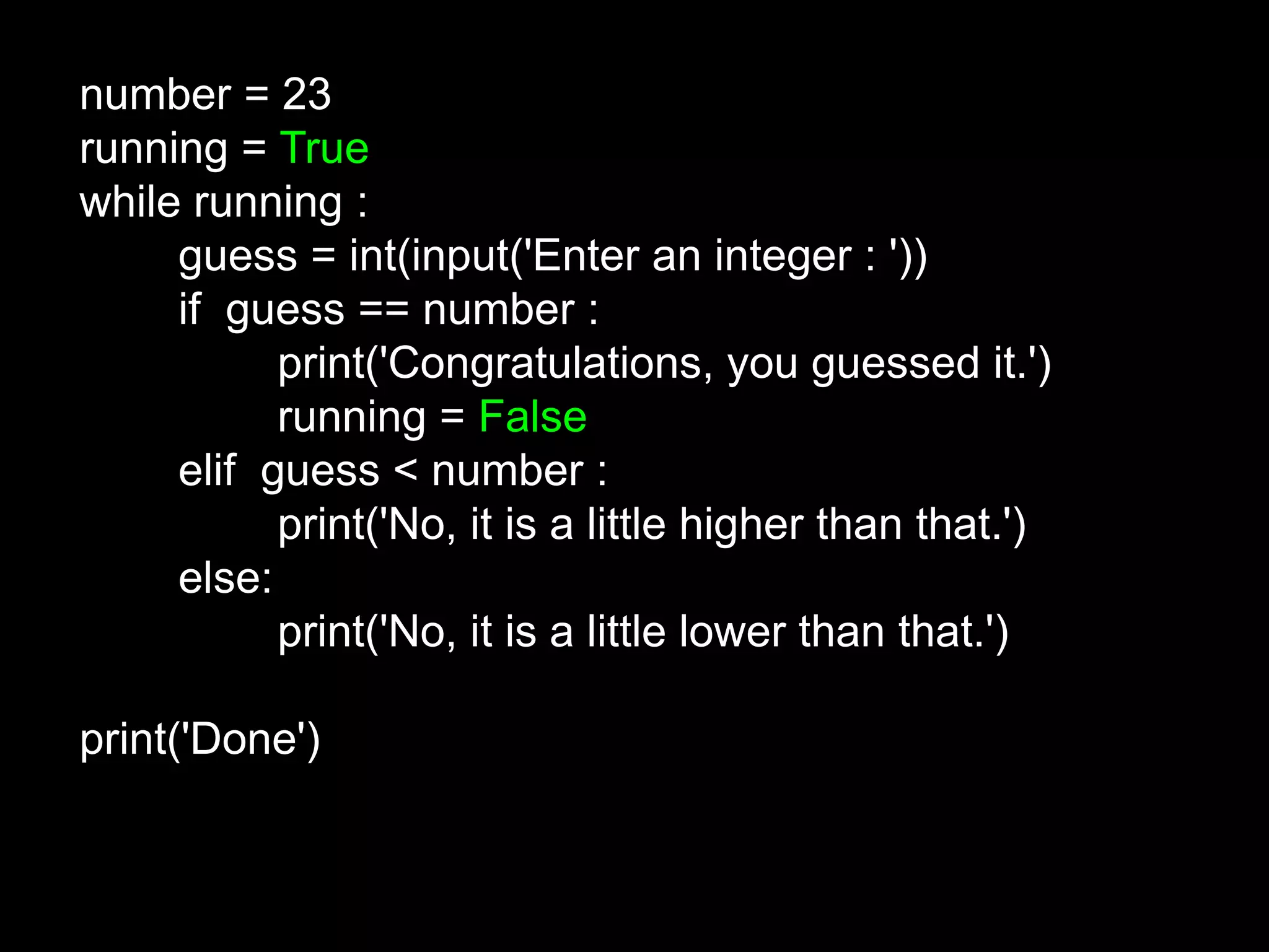 number = 23 running = True while running : guess = int(input('Enter an integer : ')) if guess == number : print('Congratulations, you guessed it.') running = False elif guess < number : print('No, it is a little higher than that.') else: print('No, it is a little lower than that.') print('Done') 