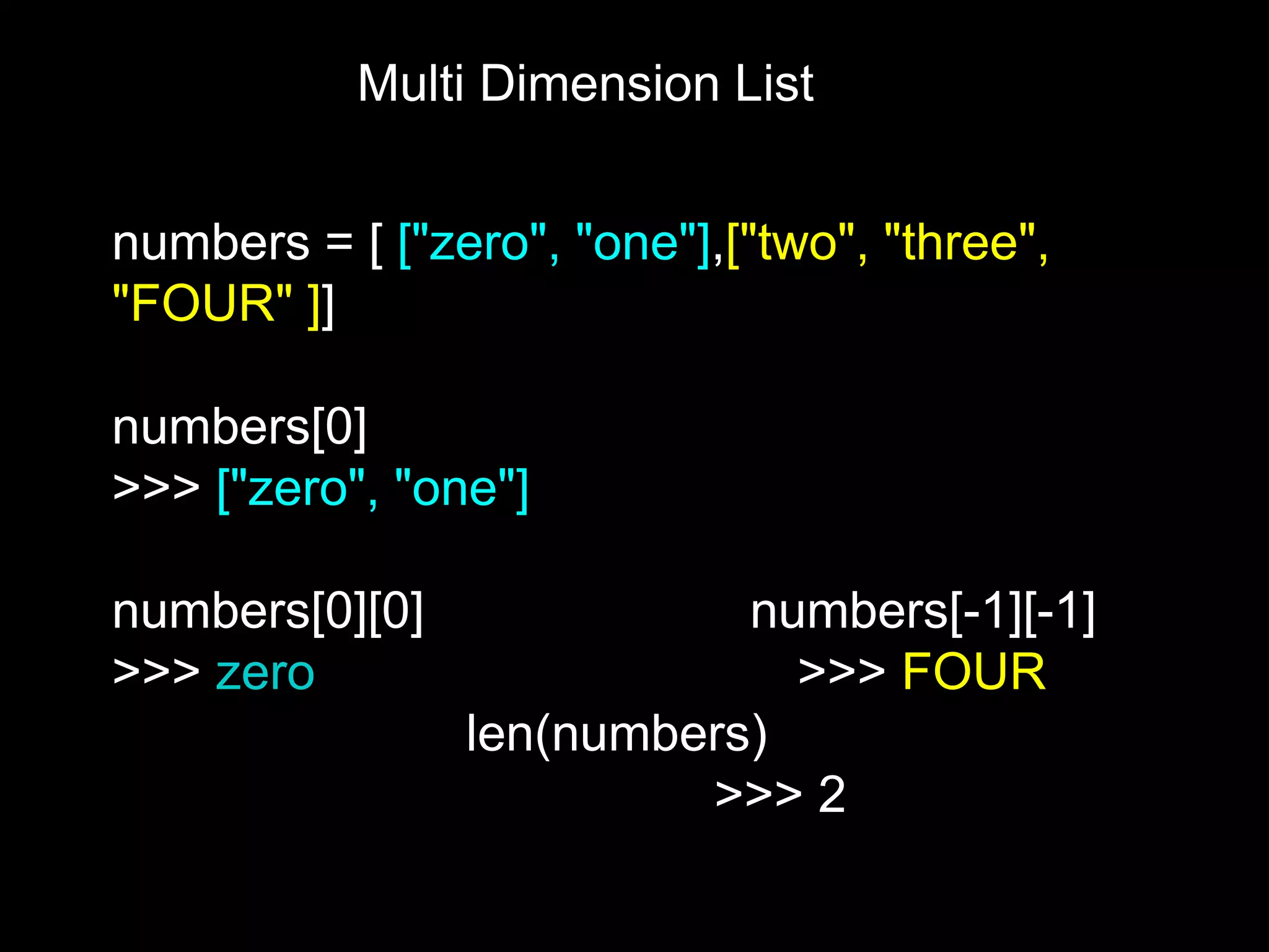 Multi Dimension List numbers = [ ["zero", "one"],["two", "three", "FOUR" ]] numbers[0] >>> ["zero", "one"] numbers[0][0] numbers[-1][-1] >>> zero >>> FOUR len(numbers) >>> 2 