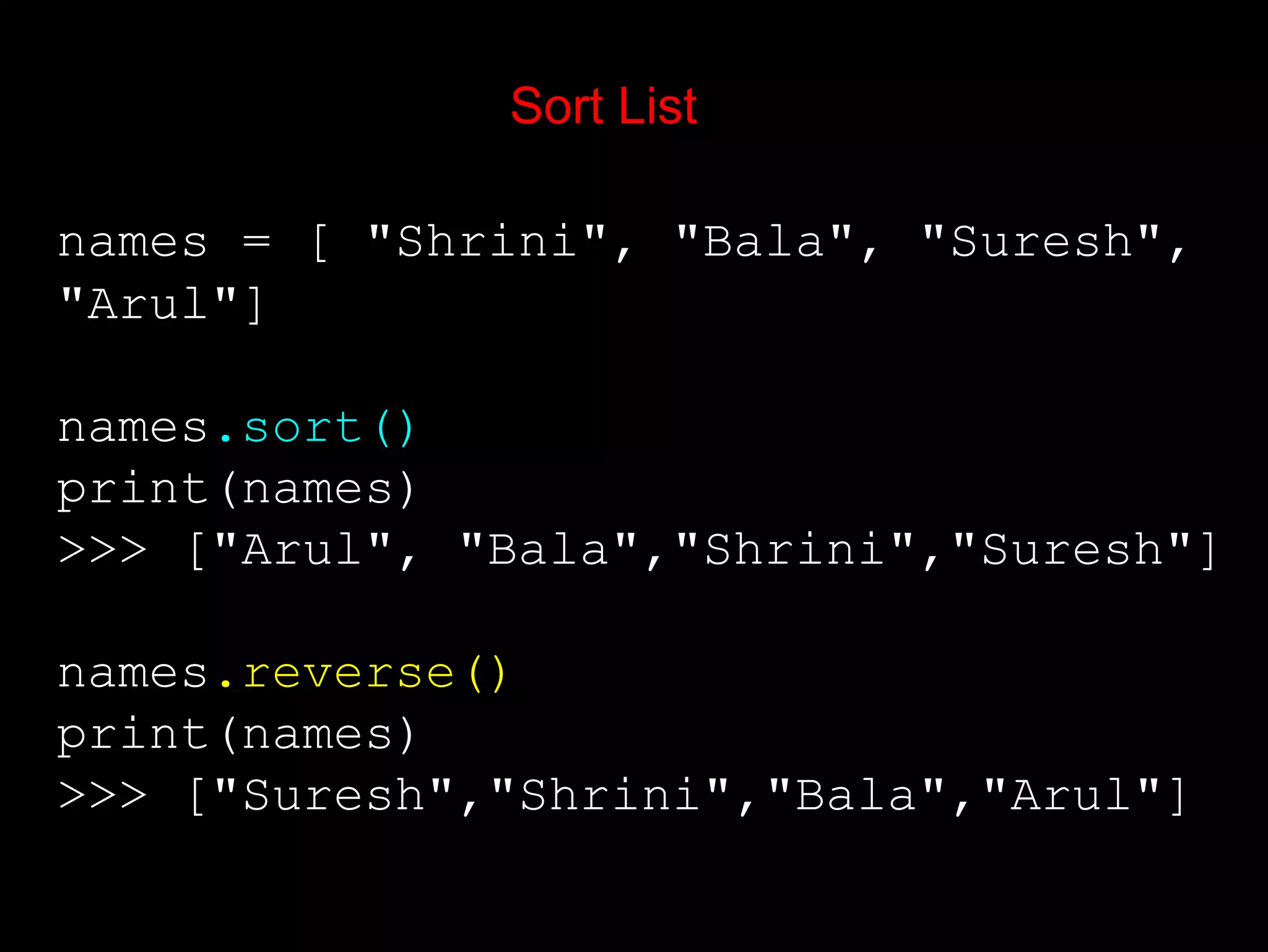 Sort List names = [ "Shrini", "Bala", "Suresh", "Arul"] names.sort() print(names) >>> ["Arul", "Bala","Shrini","Suresh"] names.reverse() print(names) >>> ["Suresh","Shrini","Bala","Arul"] 