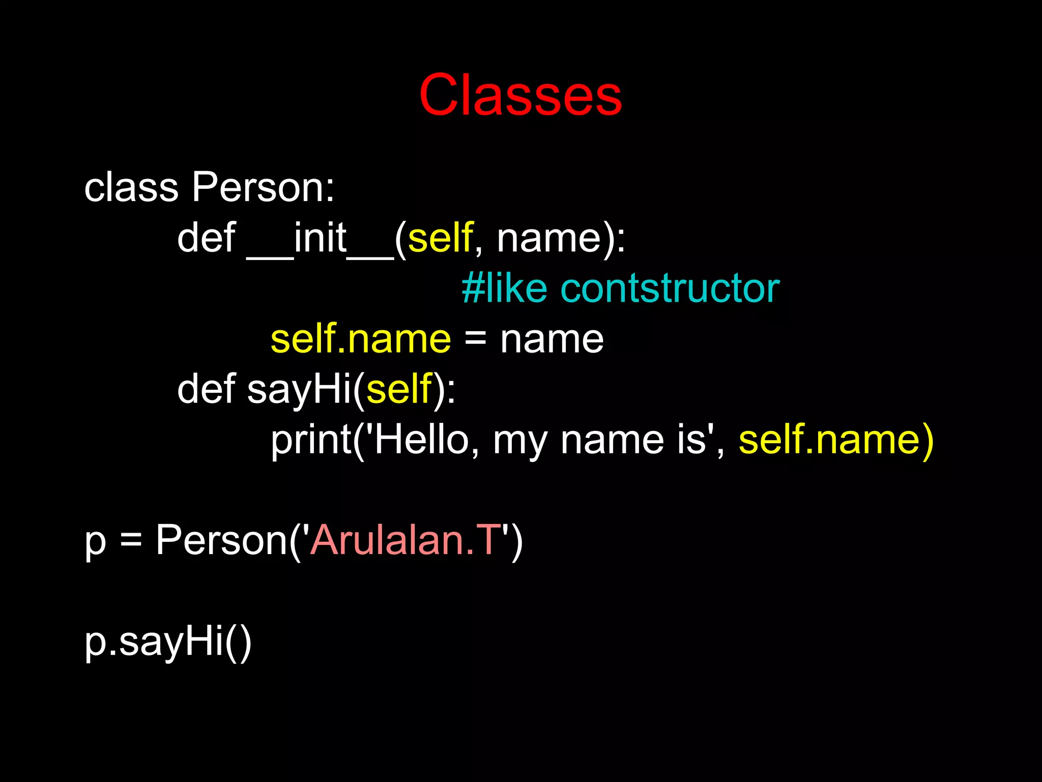 class Person: def __init__(self, name): #like contstructor self.name = name def sayHi(self): print('Hello, my name is', self.name) p = Person('Arulalan.T') p.sayHi() Classes 