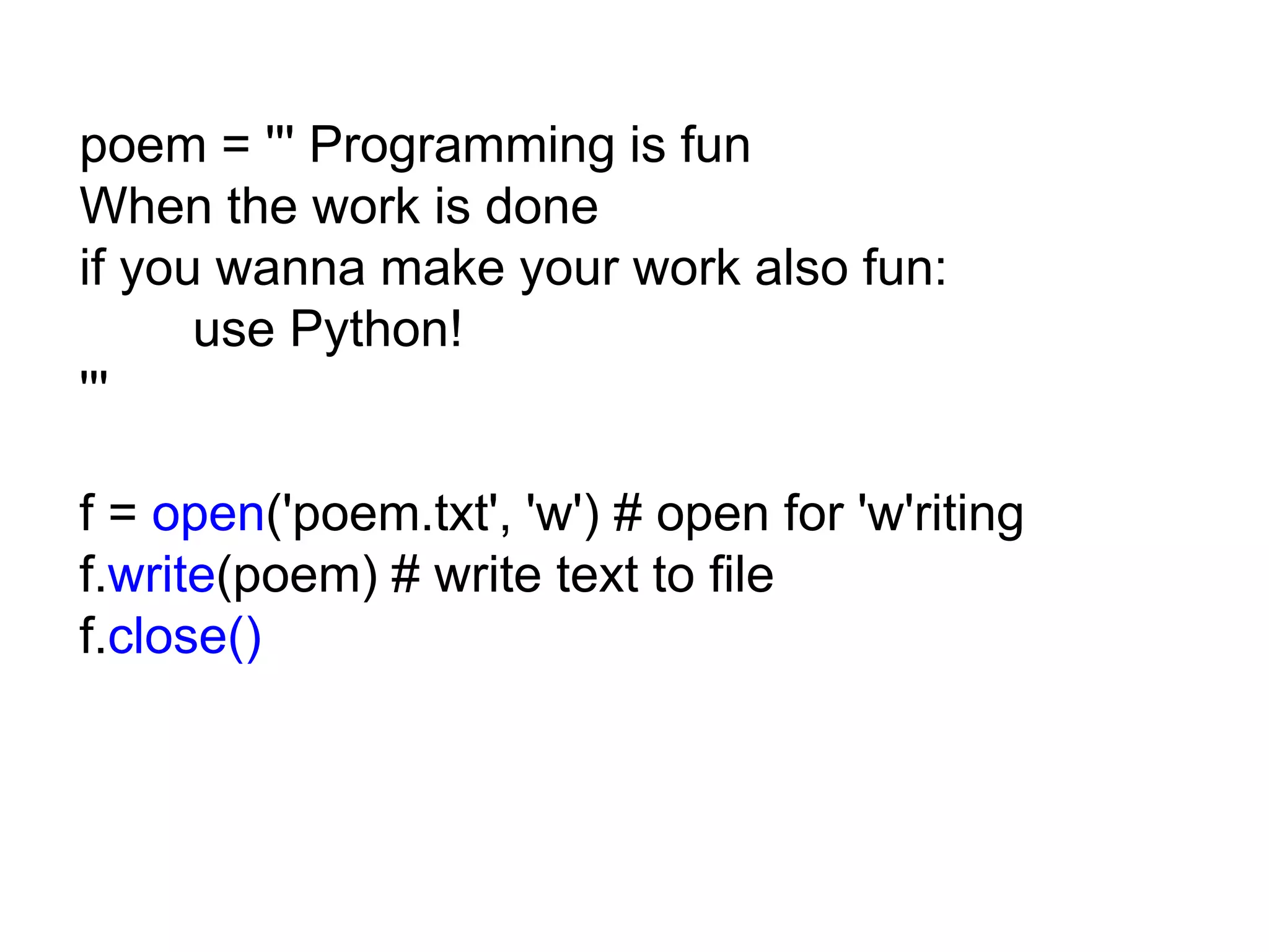 poem = ''' Programming is fun When the work is done if you wanna make your work also fun: use Python! ''' f = open('poem.txt', 'w') # open for 'w'riting f.write(poem) # write text to file f.close() 
