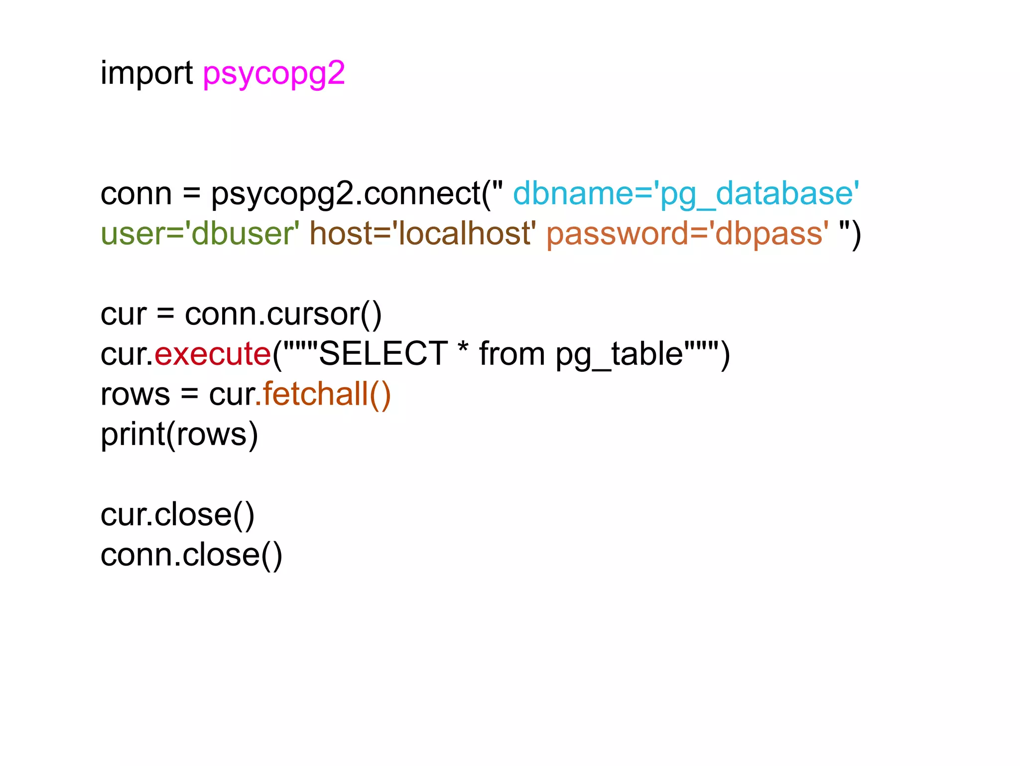 import psycopg2 conn = psycopg2.connect(" dbname='pg_database' user='dbuser' host='localhost' password='dbpass' ") cur = conn.cursor() cur.execute("""SELECT * from pg_table""") rows = cur.fetchall() print(rows) cur.close() conn.close() 