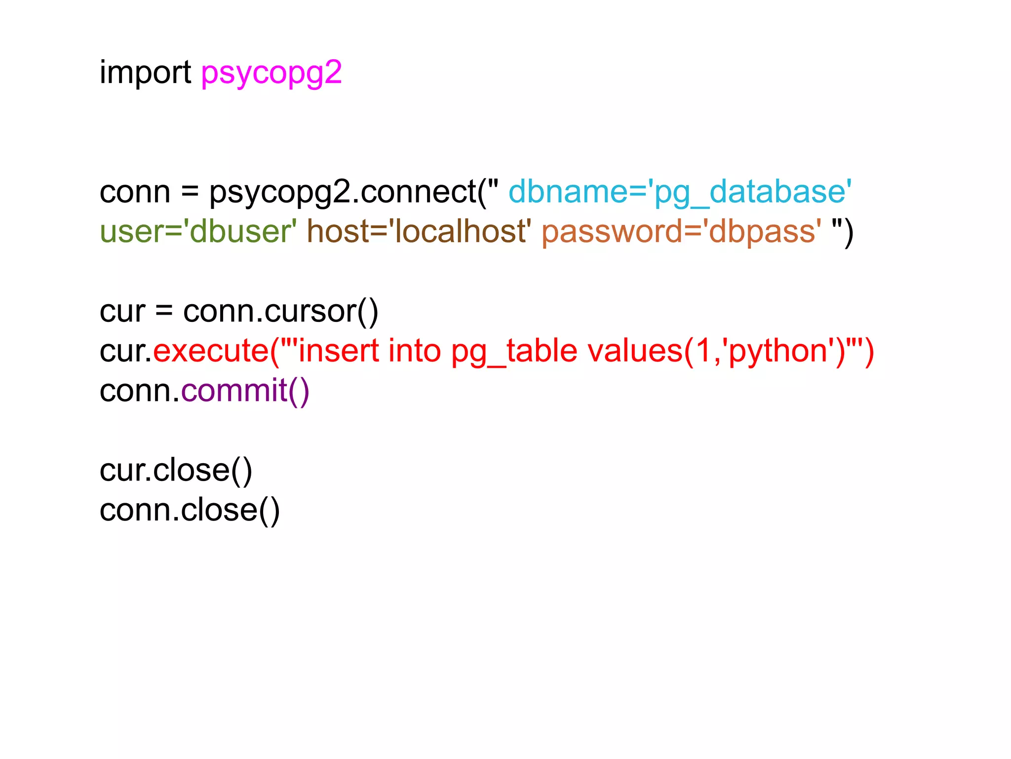 import psycopg2 conn = psycopg2.connect(" dbname='pg_database' user='dbuser' host='localhost' password='dbpass' ") cur = conn.cursor() cur.execute("'insert into pg_table values(1,'python')"') conn.commit() cur.close() conn.close() 