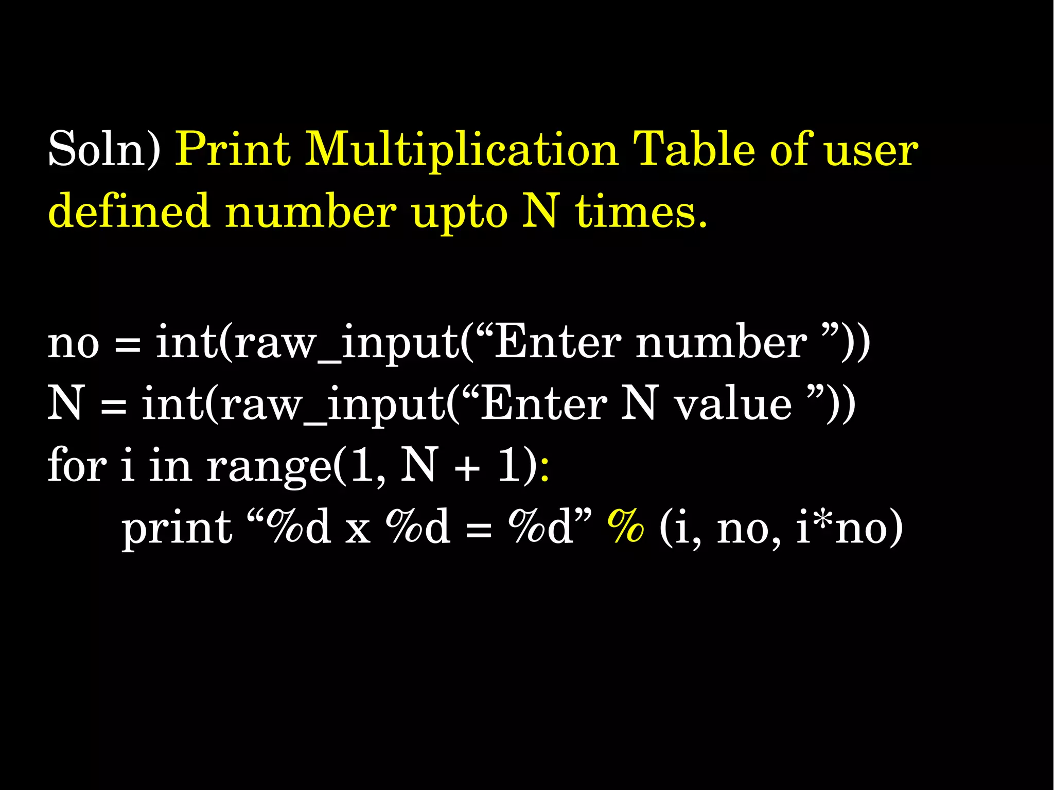 Soln) Print Multiplication Table of user  defined number upto N times. no = int(raw_input(“Enter number ”)) N = int(raw_input(“Enter N value ”))  for i in range(1, N + 1):   print “%d x %d = %d” % (i, no, i*no) 