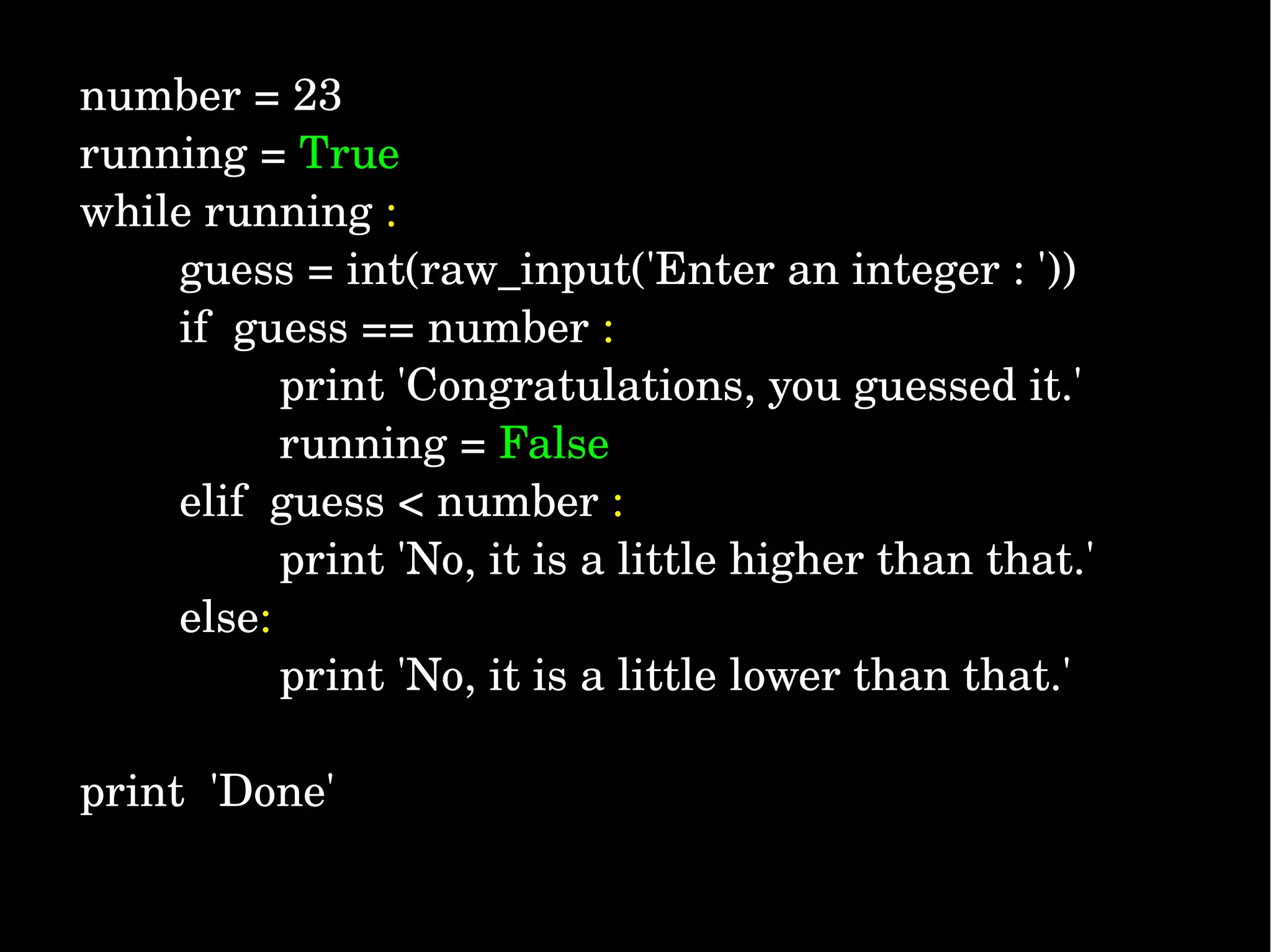 number = 23 running = True while running :         guess = int(raw_input('Enter an integer : '))         if  guess == number :                 print 'Congratulations, you guessed it.'                 running = False          elif  guess < number :                 print 'No, it is a little higher than that.'         else:                 print 'No, it is a little lower than that.' print  'Done' 