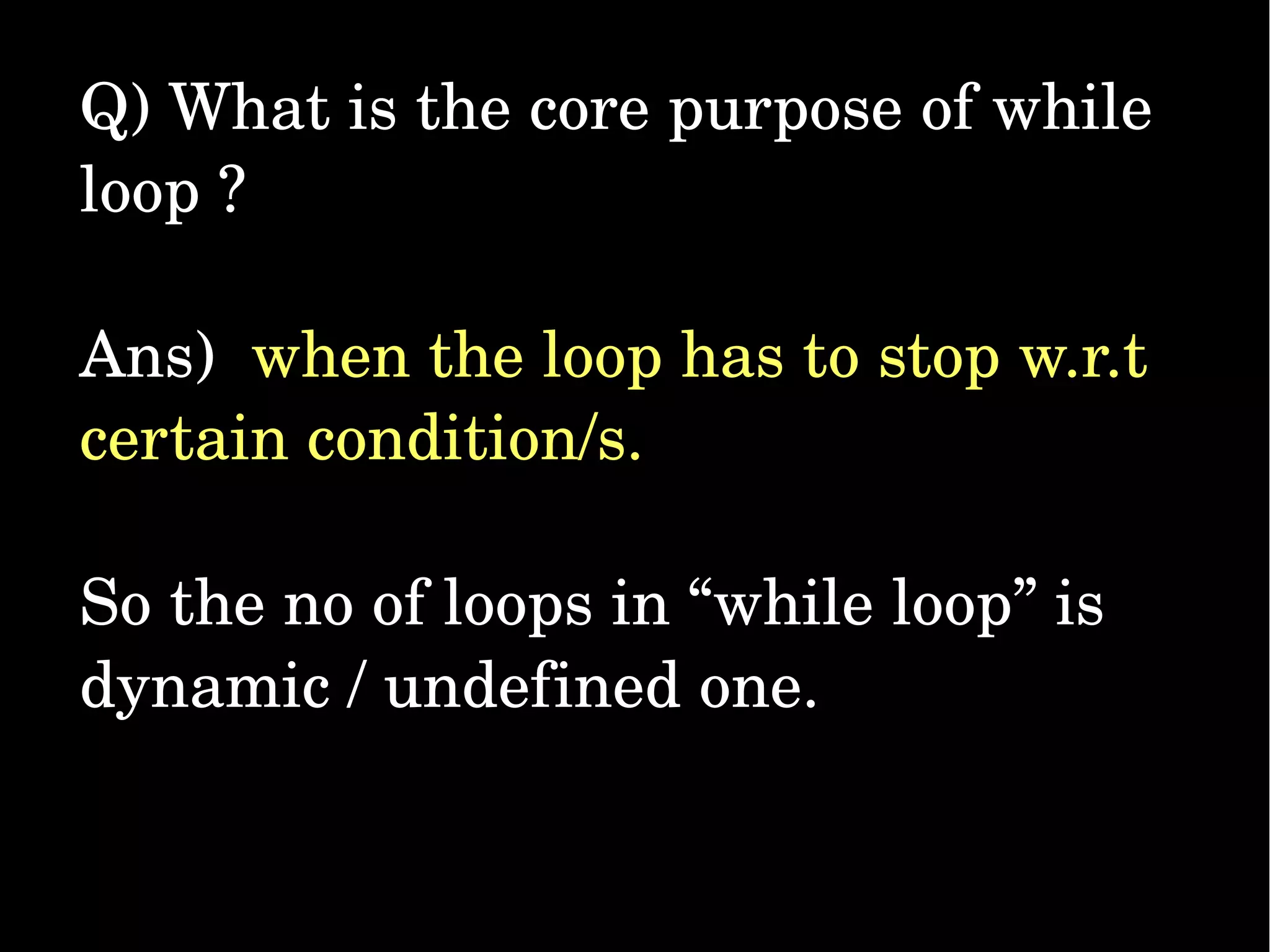 Q) What is the core purpose of while  loop ? Ans)  when the loop has to stop w.r.t  certain condition/s.  So the no of loops in “while loop” is  dynamic / undefined one. 