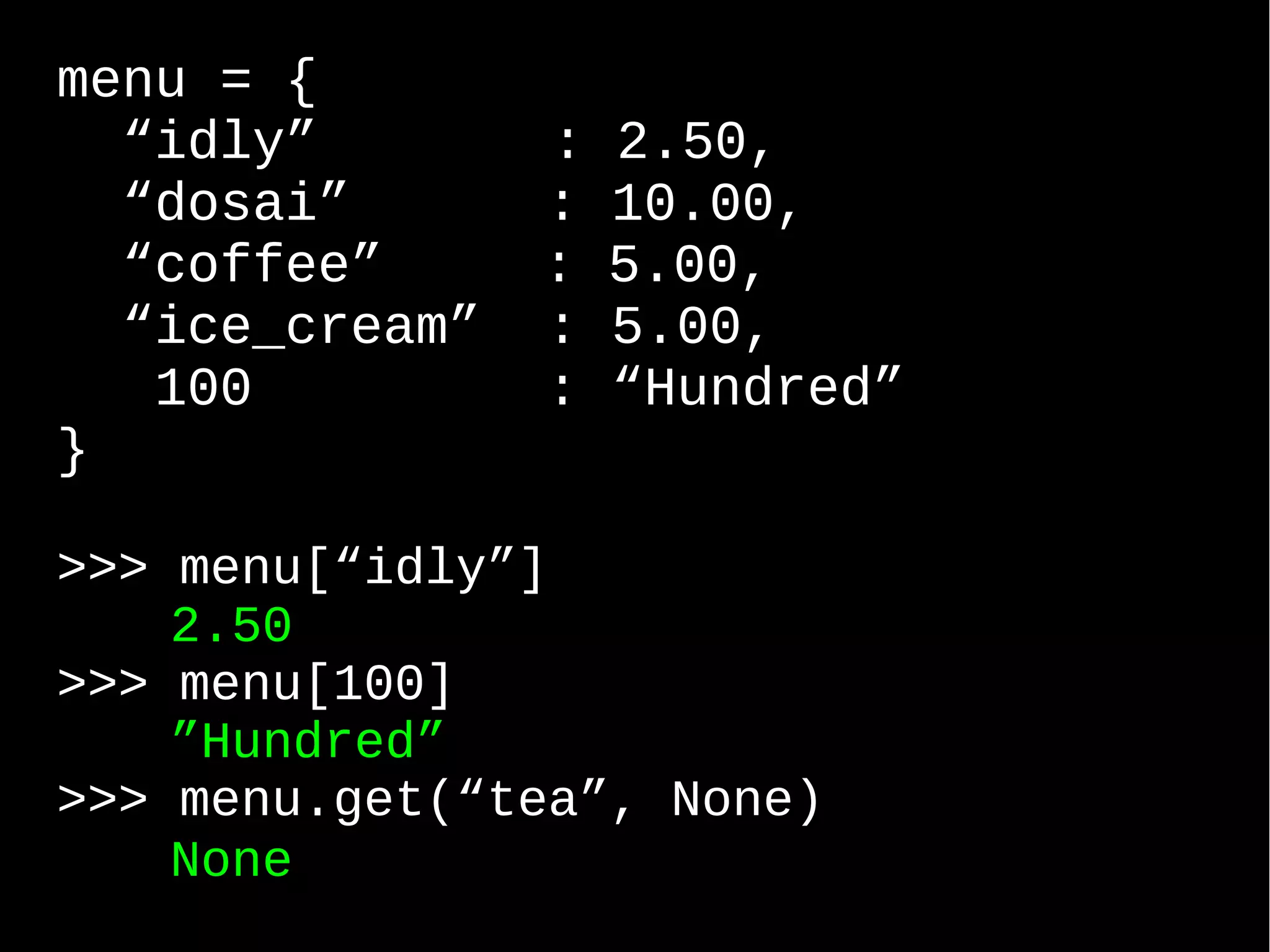 menu = { “idly” : 2.50, “dosai” : 10.00, “coffee” : 5.00, “ice_cream” : 5.00, 100 : “Hundred” } >>> menu[“idly”] 2.50 >>> menu[100] ”Hundred” >>> menu.get(“tea”, None) None 