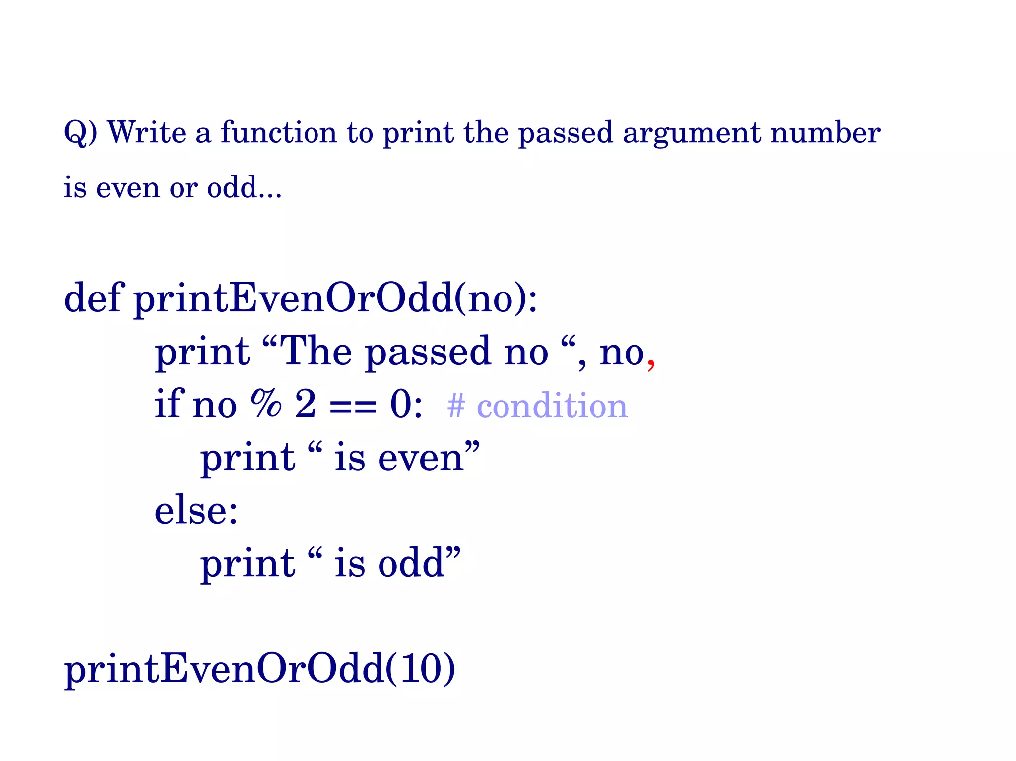 Q) Write a function to print the passed argument number  is even or odd...  def printEvenOrOdd(no): print “The passed no “, no,  if no % 2 == 0:  # condition print “ is even” else: print “ is odd” printEvenOrOdd(10) 