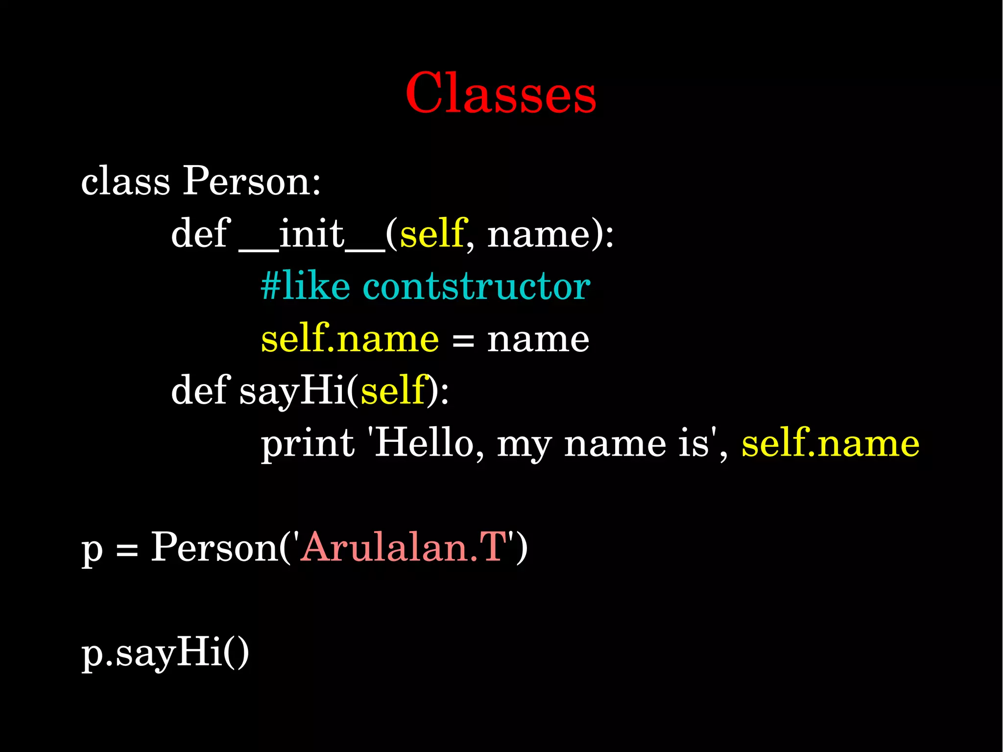 class Person:         def __init__(self, name): #like contstructor                                 self.name = name         def sayHi(self):                 print 'Hello, my name is', self.name p = Person('Arulalan.T') p.sayHi() Classes 