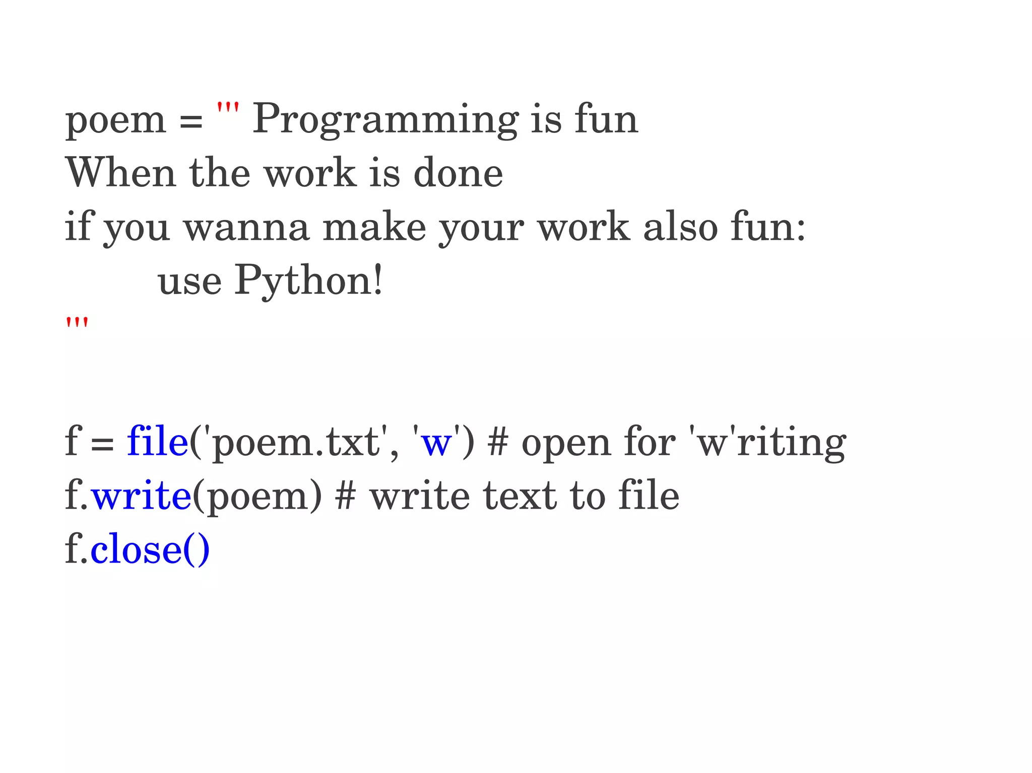 poem = ''' Programming is fun When the work is done if you wanna make your work also fun:         use Python! ''' f = file('poem.txt', 'w') # open for 'w'riting f.write(poem) # write text to file f.close()  