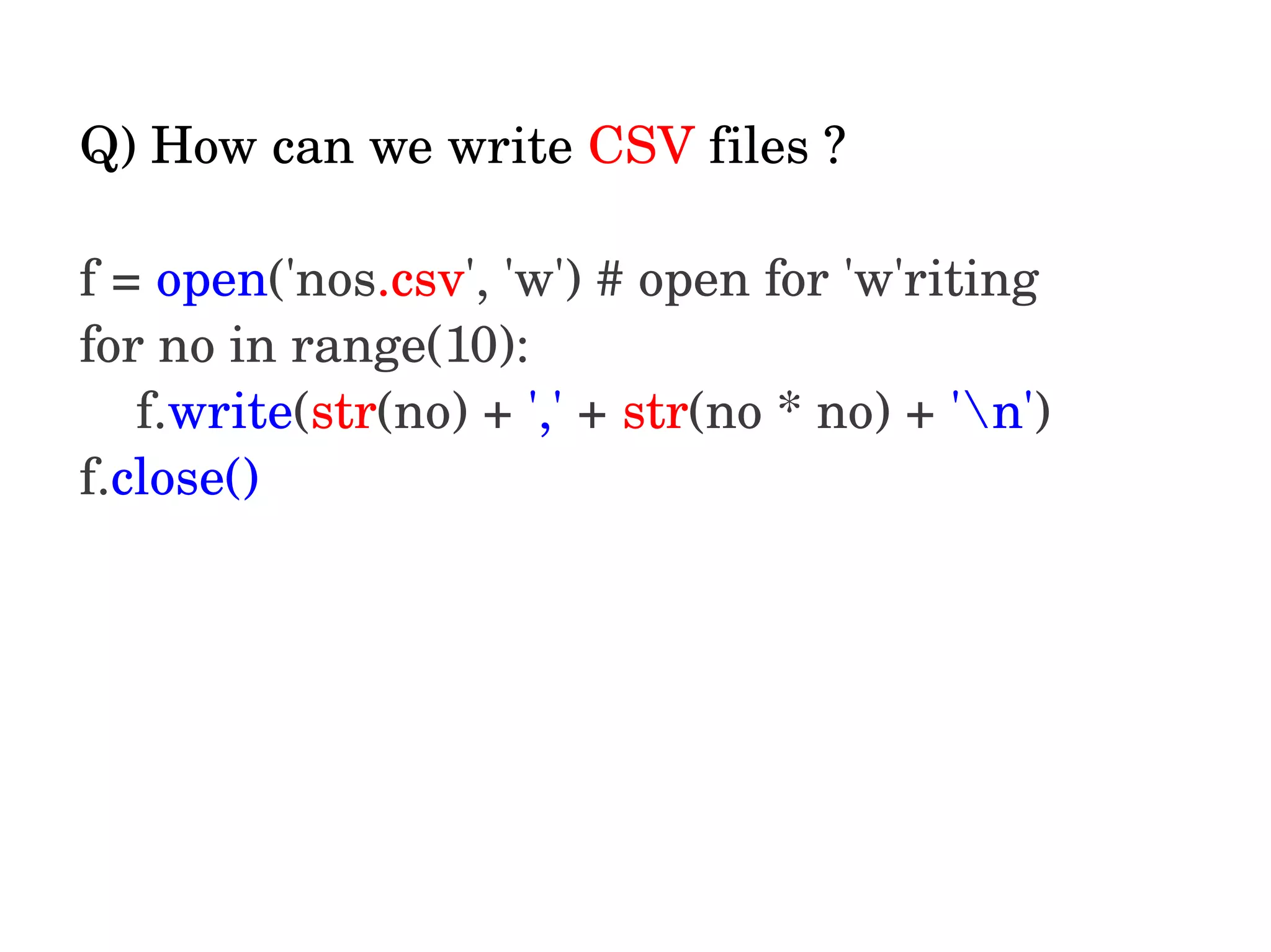 Q) How can we write CSV files ? f = open('nos.csv', 'w') # open for 'w'riting for no in range(10): f.write(str(no) + ',' + str(no * no) + 'n') f.close()  
