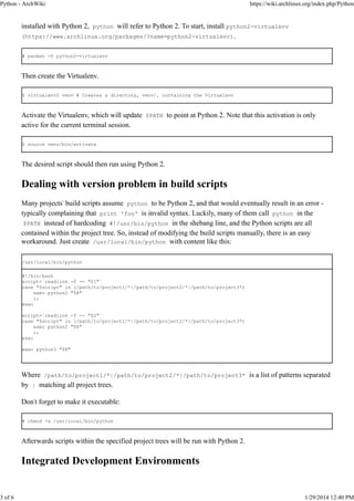 Python - ArchWiki

3 of 6

https://wiki.archlinux.org/index.php/Python

installed with Python 2, python will refer to Python 2. To start, install python2-virtualenv
(https://www.archlinux.org/packages/?name=python2-virtualenv).
# pacman -S python2-virtualenv

Then create the Virtualenv.
$ virtualenv2 venv # Creates a directory, venv/, containing the Virtualenv

Activate the Virtualenv, which will update $PATH to point at Python 2. Note that this activation is only
active for the current terminal session.
$ source venv/bin/activate

The desired script should then run using Python 2.

Dealing with version problem in build scripts
Many projects' build scripts assume python to be Python 2, and that would eventually result in an error typically complaining that print 'foo' is invalid syntax. Luckily, many of them call python in the
$PATH instead of hardcoding #!/usr/bin/python in the shebang line, and the Python scripts are all
contained within the project tree. So, instead of modifying the build scripts manually, there is an easy
workaround. Just create /usr/local/bin/python with content like this:
/usr/local/bin/python
#!/bin/bash
script=`readlink -f -- "$1"`
case "$script" in (/path/to/project1/*|/path/to/project2/*|/path/to/project3*)
exec python2 "$@"
;;
esac
script=`readlink -f -- "$2"`
case "$script" in (/path/to/project1/*|/path/to/project2/*|/path/to/project3*)
exec python2 "$@"
;;
esac
exec python3 "$@"

Where /path/to/project1/*|/path/to/project2/*|/path/to/project3* is a list of patterns separated
by | matching all project trees.
Don't forget to make it executable:
# chmod +x /usr/local/bin/python

Afterwards scripts within the specified project trees will be run with Python 2.

Integrated Development Environments

1/29/2014 12:40 PM

 