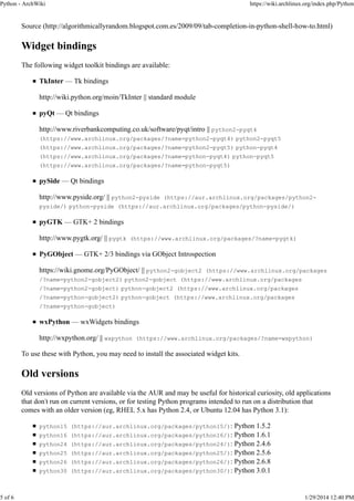 Python - ArchWiki

5 of 6

https://wiki.archlinux.org/index.php/Python

Source (http://algorithmicallyrandom.blogspot.com.es/2009/09/tab-completion-in-python-shell-how-to.html)

Widget bindings
The following widget toolkit bindings are available:
TkInter — Tk bindings
http://wiki.python.org/moin/TkInter || standard module
pyQt — Qt bindings
http://www.riverbankcomputing.co.uk/software/pyqt/intro || python2-pyqt4
(https://www.archlinux.org/packages/?name=python2-pyqt4) python2-pyqt5
(https://www.archlinux.org/packages/?name=python2-pyqt5) python-pyqt4
(https://www.archlinux.org/packages/?name=python-pyqt4) python-pyqt5
(https://www.archlinux.org/packages/?name=python-pyqt5)

pySide — Qt bindings
http://www.pyside.org/ || python2-pyside (https://aur.archlinux.org/packages/python2pyside/) python-pyside (https://aur.archlinux.org/packages/python-pyside/)

pyGTK — GTK+ 2 bindings
http://www.pygtk.org/ || pygtk (https://www.archlinux.org/packages/?name=pygtk)
PyGObject — GTK+ 2/3 bindings via GObject Introspection
https://wiki.gnome.org/PyGObject/ || python2-gobject2 (https://www.archlinux.org/packages
/?name=python2-gobject2) python2-gobject (https://www.archlinux.org/packages
/?name=python2-gobject) python-gobject2 (https://www.archlinux.org/packages
/?name=python-gobject2) python-gobject (https://www.archlinux.org/packages
/?name=python-gobject)

wxPython — wxWidgets bindings
http://wxpython.org/ || wxpython (https://www.archlinux.org/packages/?name=wxpython)
To use these with Python, you may need to install the associated widget kits.

Old versions
Old versions of Python are available via the AUR and may be useful for historical curiosity, old applications
that don't run on current versions, or for testing Python programs intended to run on a distribution that
comes with an older version (eg, RHEL 5.x has Python 2.4, or Ubuntu 12.04 has Python 3.1):
python15 (https://aur.archlinux.org/packages/python15/):
python16
python24
python25
python26
python30

Python 1.5.2
(https://aur.archlinux.org/packages/python16/): Python 1.6.1
(https://aur.archlinux.org/packages/python24/): Python 2.4.6
(https://aur.archlinux.org/packages/python25/): Python 2.5.6
(https://aur.archlinux.org/packages/python26/): Python 2.6.8
(https://aur.archlinux.org/packages/python30/): Python 3.0.1

1/29/2014 12:40 PM

 