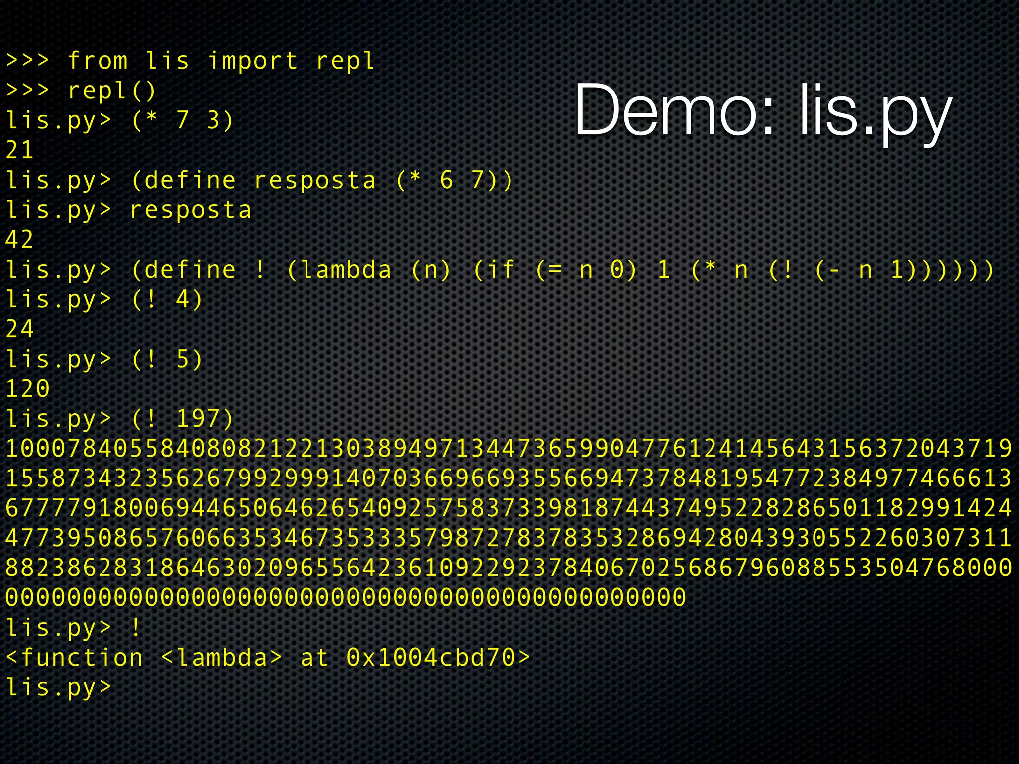 >>> from lis import repl
>>> repl()
lis.py> (* 7 3)
21
                                    Demo: lis.py
lis.py> (define resposta (* 6 7))
lis.py> resposta
42
lis.py> (define ! (lambda (n) (if (= n 0) 1 (* n (! (- n 1))))))
lis.py> (! 4)
24
lis.py> (! 5)
120
lis.py> (! 197)
10007840558408082122130389497134473659904776124145643156372043719
15587343235626799299914070366966935566947378481954772384977466613
67777918006944650646265409257583733981874437495228286501182991424
47739508657606635346735333579872783783532869428043930552260307311
88238628318646302096556423610922923784067025686796088553504768000
00000000000000000000000000000000000000000000
lis.py> !
<function <lambda> at 0x1004cbd70>
lis.py>
 