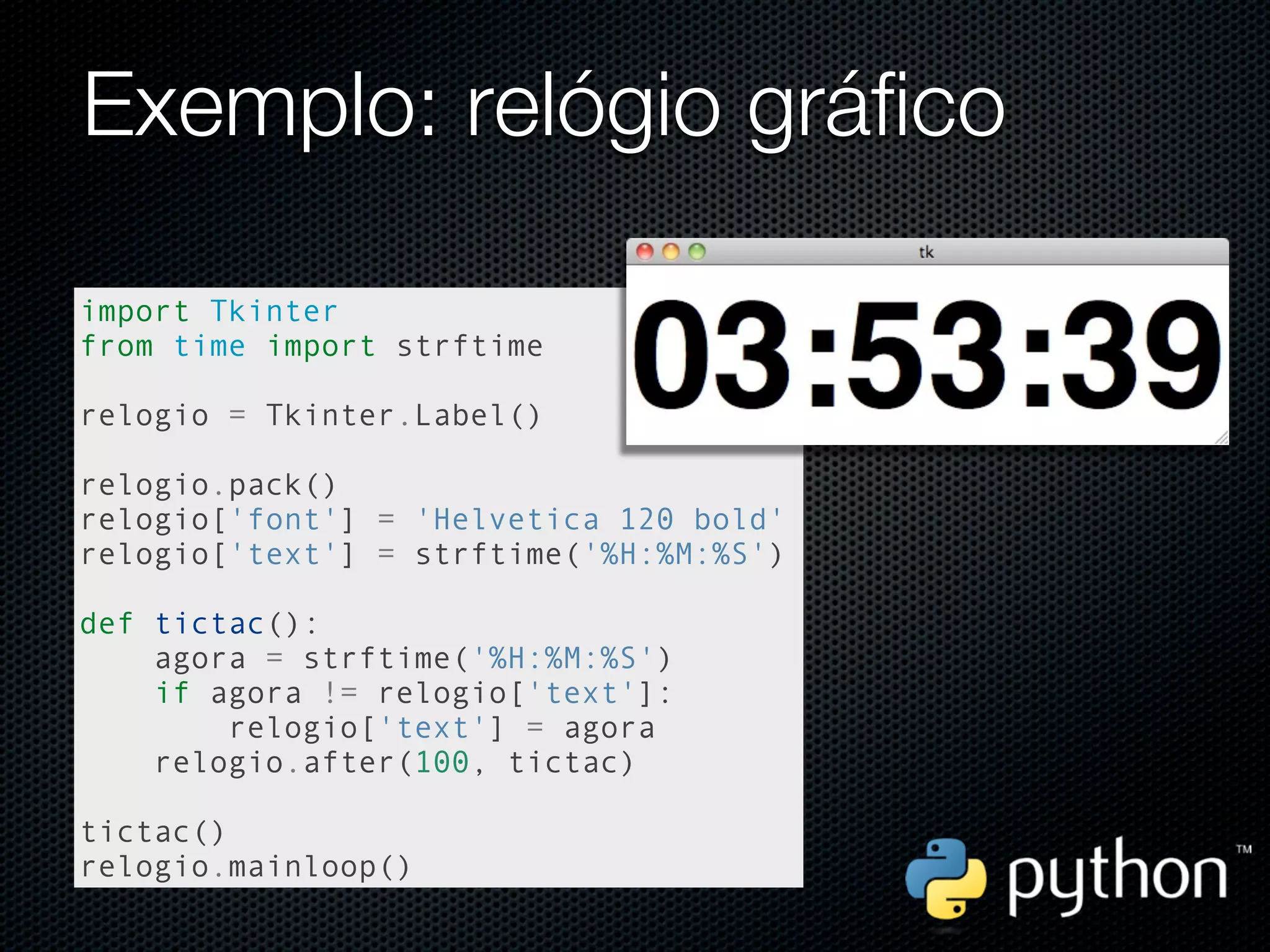 Exemplo: relógio gráfico

import Tkinter
from time import strftime

relogio = Tkinter.Label()

relogio.pack()
relogio['font'] = 'Helvetica 120 bold'
relogio['text'] = strftime('%H:%M:%S')

def tictac():
    agora = strftime('%H:%M:%S')
    if agora != relogio['text']:
        relogio['text'] = agora
    relogio.after(100, tictac)

tictac()
relogio.mainloop()
 