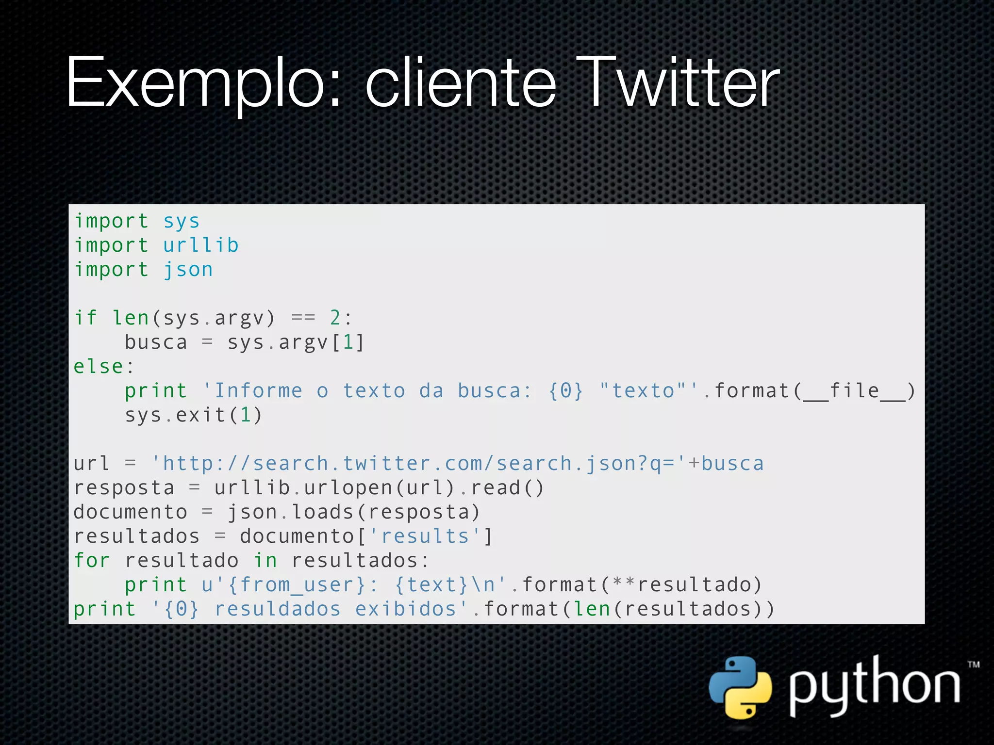 Exemplo: cliente Twitter
import sys
import urllib
import json

if len(sys.argv) == 2:
    busca = sys.argv[1]
else:
    print 'Informe o texto da busca: {0} "texto"'.format(__file__)
    sys.exit(1)

url = 'http://search.twitter.com/search.json?q='+busca
resposta = urllib.urlopen(url).read()
documento = json.loads(resposta)
resultados = documento['results']
for resultado in resultados:
    print u'{from_user}: {text}n'.format(**resultado)
print '{0} resuldados exibidos'.format(len(resultados))
 
