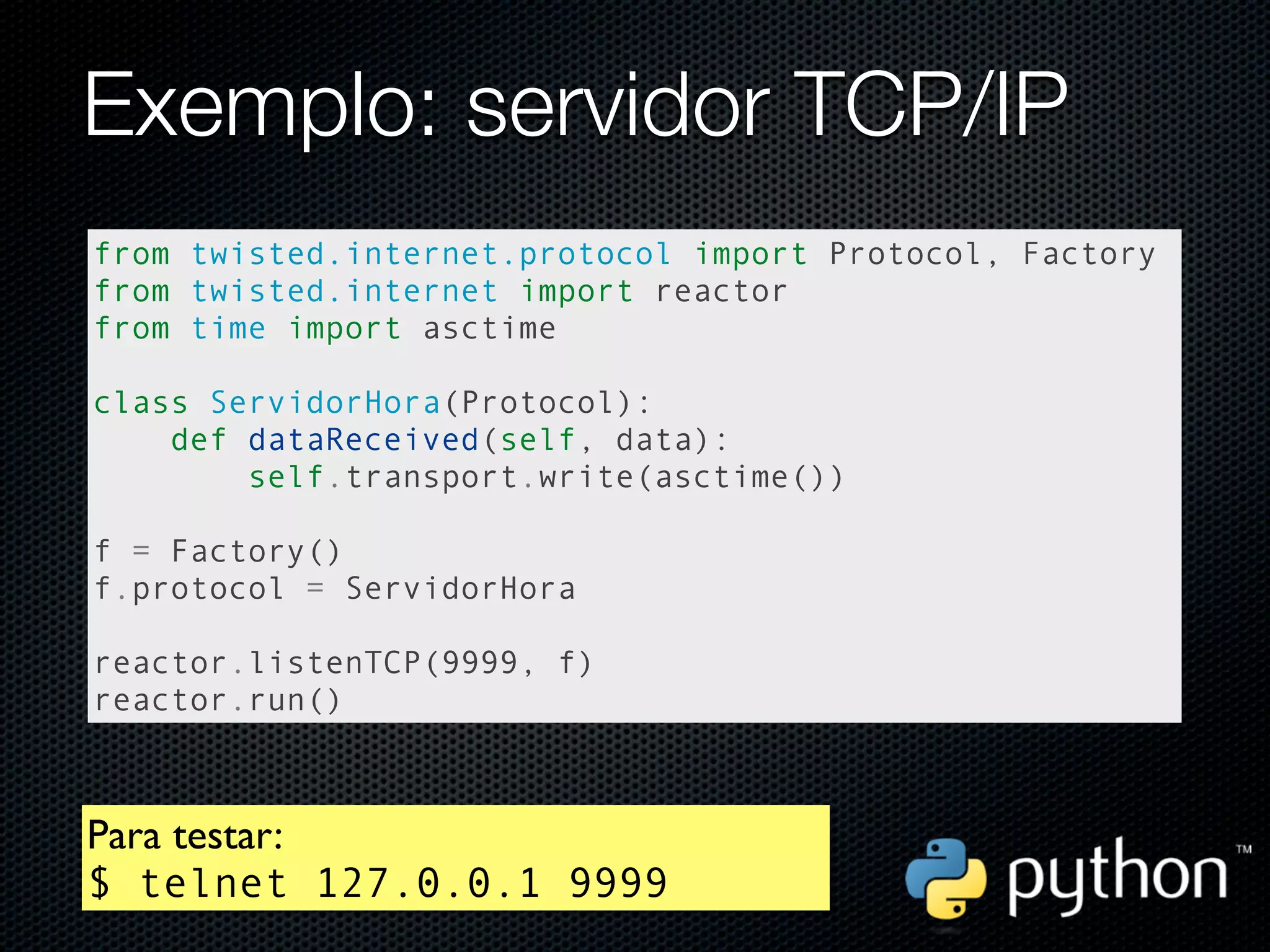 Exemplo: servidor TCP/IP
from twisted.internet.protocol import Protocol, Factory
from twisted.internet import reactor
from time import asctime

class ServidorHora(Protocol):
    def dataReceived(self, data):
        self.transport.write(asctime())

f = Factory()
f.protocol = ServidorHora

reactor.listenTCP(9999, f)
reactor.run()



Para testar:
$ telnet 127.0.0.1 9999
 