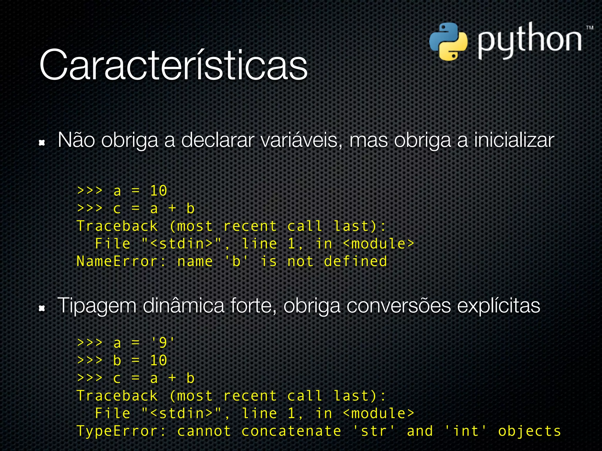Características
 Não obriga a declarar variáveis, mas obriga a inicializar

   >>> a = 10
   >>> c = a + b
   Traceback (most recent call last):
     File "<stdin>", line 1, in <module>
   NameError: name 'b' is not defined


 Tipagem dinâmica forte, obriga conversões explícitas
   >>> a = '9'
   >>> b = 10
   >>> c = a + b
   Traceback (most recent call last):
     File "<stdin>", line 1, in <module>
   TypeError: cannot concatenate 'str' and 'int' objects
 