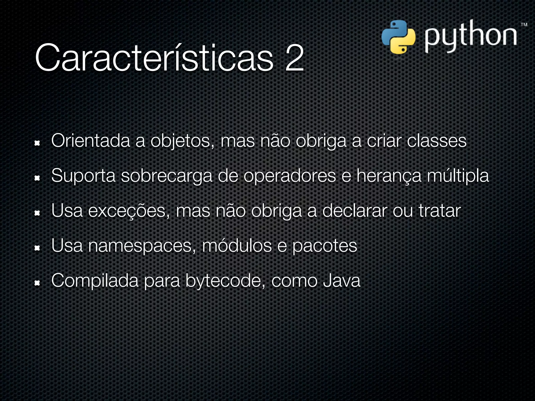 Características 2

 Orientada a objetos, mas não obriga a criar classes
 Suporta sobrecarga de operadores e herança múltipla
 Usa exceções, mas não obriga a declarar ou tratar
 Usa namespaces, módulos e pacotes
 Compilada para bytecode, como Java
 