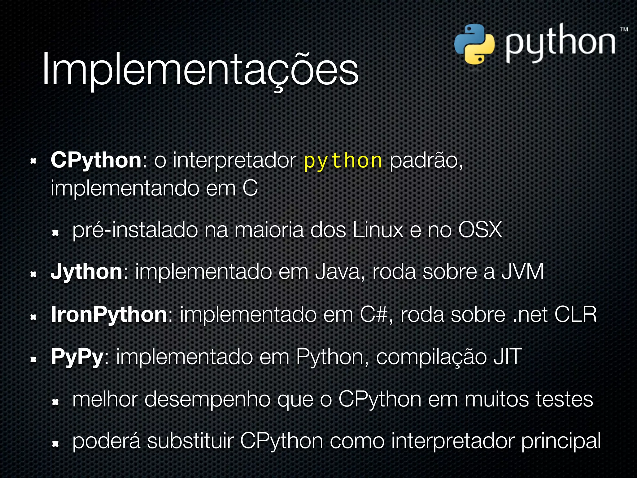 Implementações
CPython: o interpretador python padrão,
implementando em C
  pré-instalado na maioria dos Linux e no OSX
Jython: implementado em Java, roda sobre a JVM
IronPython: implementado em C#, roda sobre .net CLR
PyPy: implementado em Python, compilação JIT
  melhor desempenho que o CPython em muitos testes
  poderá substituir CPython como interpretador principal
 