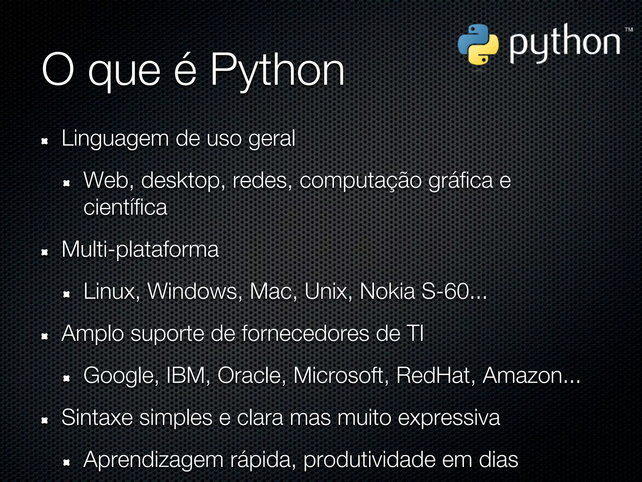 O que é Python
Linguagem de uso geral
  Web, desktop, redes, computação gráfica e
  científica
Multi-plataforma
  Linux, Windows, Mac, Unix, Nokia S-60...
Amplo suporte de fornecedores de TI
  Google, IBM, Oracle, Microsoft, RedHat, Amazon...
Sintaxe simples e clara mas muito expressiva
  Aprendizagem rápida, produtividade em dias
 