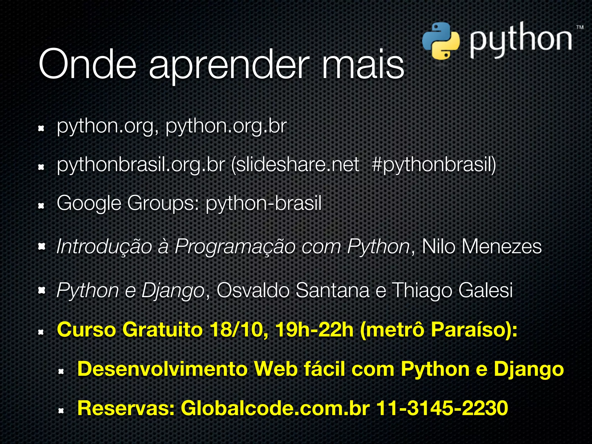 Onde aprender mais
python.org, python.org.br
pythonbrasil.org.br (slideshare.net #pythonbrasil)
Google Groups: python-brasil

Introdução à Programação com Python, Nilo Menezes

Python e Django, Osvaldo Santana e Thiago Galesi
Curso Gratuito 18/10, 19h-22h (metrô Paraíso):
  Desenvolvimento Web fácil com Python e Django
  Reservas: Globalcode.com.br 11-3145-2230
 
