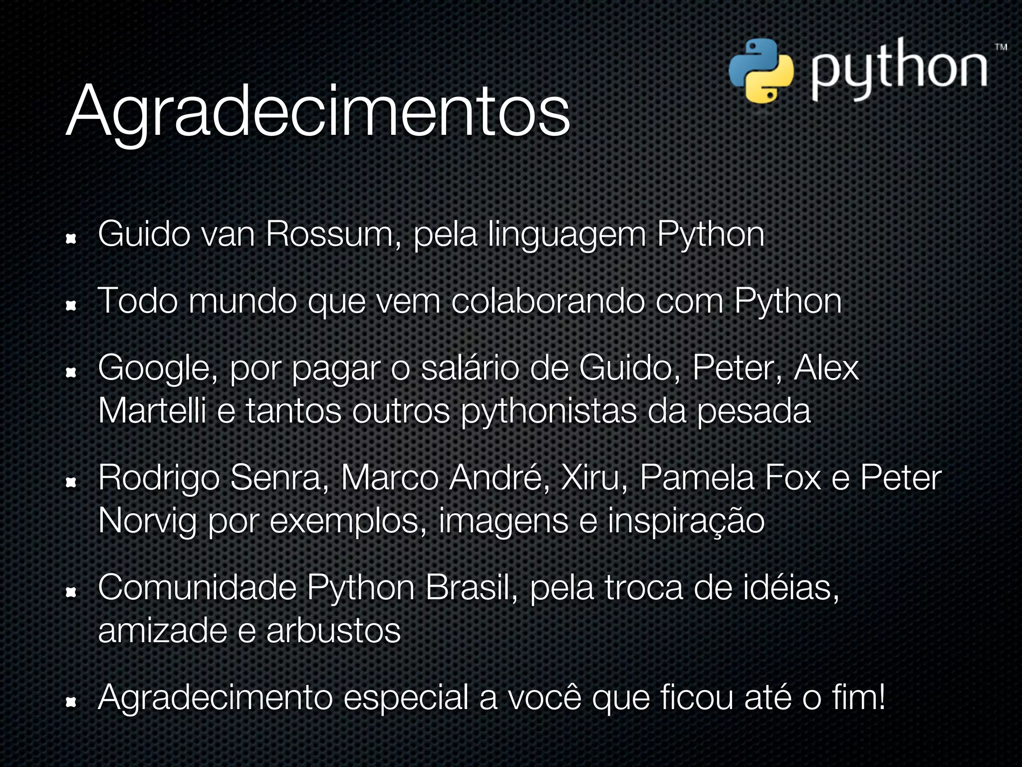 Agradecimentos
Guido van Rossum, pela linguagem Python
Todo mundo que vem colaborando com Python
Google, por pagar o salário de Guido, Peter, Alex
Martelli e tantos outros pythonistas da pesada
Rodrigo Senra, Marco André, Xiru, Pamela Fox e Peter
Norvig por exemplos, imagens e inspiração
Comunidade Python Brasil, pela troca de idéias,
amizade e arbustos
Agradecimento especial a você que ficou até o fim!
 