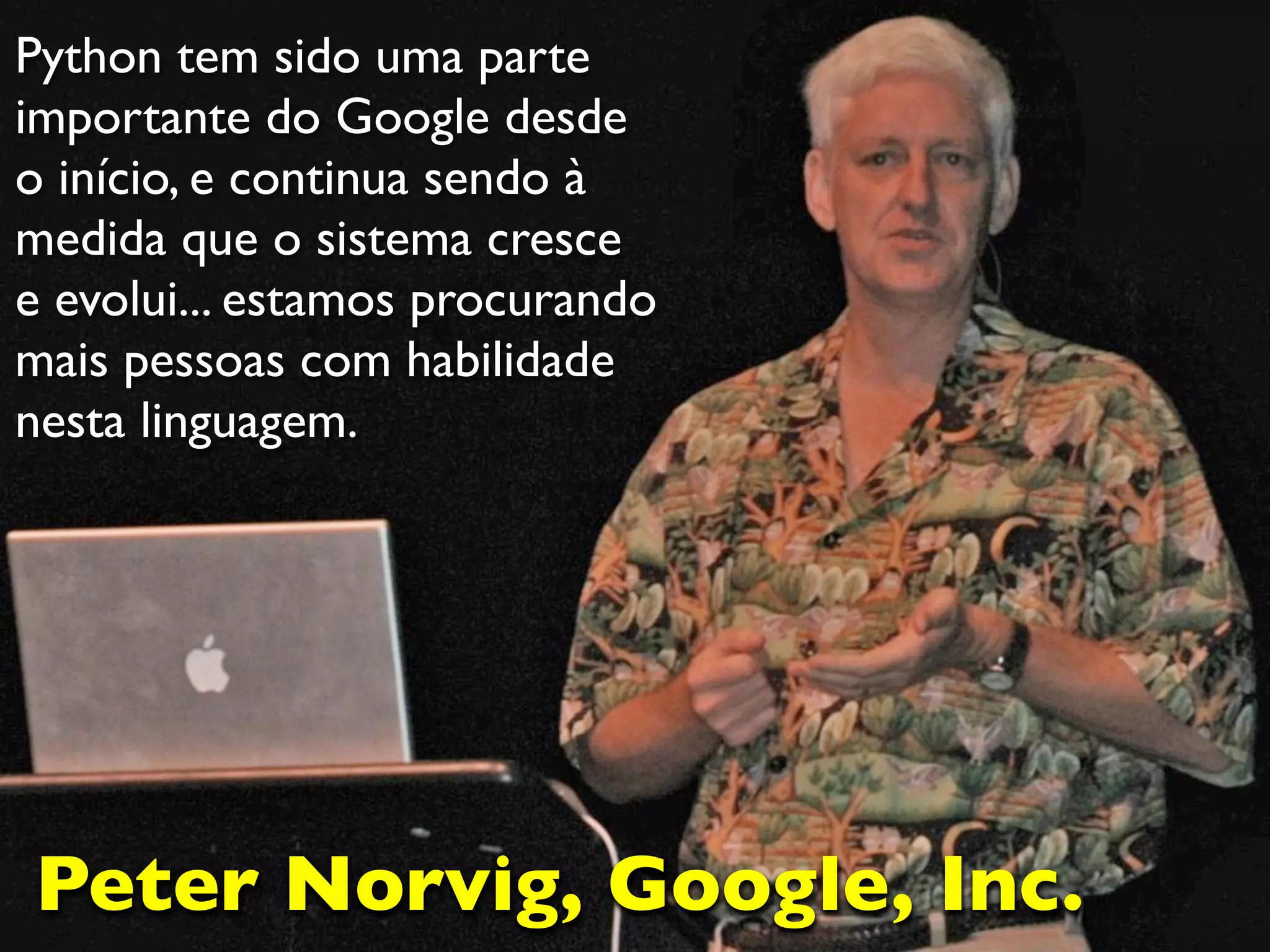 Python tem sido uma parte
importante do Google desde
o início, e continua sendo à
medida que o sistema cresce
e evolui... estamos procurando
mais pessoas com habilidade
nesta linguagem.




Peter Norvig, Google, Inc.
 