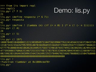 >>> from lis import repl
>>> repl()
lis.py> (* 7 3)
21
                                    Demo: lis.py
lis.py> (define resposta (* 6 7))
lis.py> resposta
42
lis.py> (define ! (lambda (n) (if (= n 0) 1 (* n (! (- n 1))))))
lis.py> (! 4)
24
lis.py> (! 5)
120
lis.py> (! 197)
10007840558408082122130389497134473659904776124145643156372043719
15587343235626799299914070366966935566947378481954772384977466613
67777918006944650646265409257583733981874437495228286501182991424
47739508657606635346735333579872783783532869428043930552260307311
88238628318646302096556423610922923784067025686796088553504768000
00000000000000000000000000000000000000000000
lis.py> !
<function <lambda> at 0x1004cbd70>
lis.py>
 