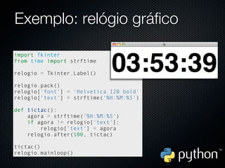 Exemplo: relógio gráfico

import Tkinter
from time import strftime

relogio = Tkinter.Label()

relogio.pack()
relogio['font'] = 'Helvetica 120 bold'
relogio['text'] = strftime('%H:%M:%S')

def tictac():
    agora = strftime('%H:%M:%S')
    if agora != relogio['text']:
        relogio['text'] = agora
    relogio.after(100, tictac)

tictac()
relogio.mainloop()
 
