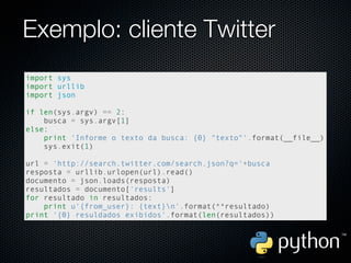 Exemplo: cliente Twitter
import sys
import urllib
import json

if len(sys.argv) == 2:
    busca = sys.argv[1]
else:
    print 'Informe o texto da busca: {0} "texto"'.format(__file__)
    sys.exit(1)

url = 'http://search.twitter.com/search.json?q='+busca
resposta = urllib.urlopen(url).read()
documento = json.loads(resposta)
resultados = documento['results']
for resultado in resultados:
    print u'{from_user}: {text}n'.format(**resultado)
print '{0} resuldados exibidos'.format(len(resultados))
 