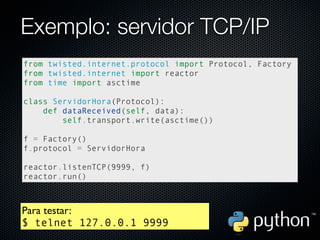 Exemplo: servidor TCP/IP
from twisted.internet.protocol import Protocol, Factory
from twisted.internet import reactor
from time import asctime

class ServidorHora(Protocol):
    def dataReceived(self, data):
        self.transport.write(asctime())

f = Factory()
f.protocol = ServidorHora

reactor.listenTCP(9999, f)
reactor.run()



Para testar:
$ telnet 127.0.0.1 9999
 