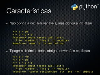 Características
 Não obriga a declarar variáveis, mas obriga a inicializar

   >>> a = 10
   >>> c = a + b
   Traceback (most recent call last):
     File "<stdin>", line 1, in <module>
   NameError: name 'b' is not defined


 Tipagem dinâmica forte, obriga conversões explícitas
   >>> a = '9'
   >>> b = 10
   >>> c = a + b
   Traceback (most recent call last):
     File "<stdin>", line 1, in <module>
   TypeError: cannot concatenate 'str' and 'int' objects
 