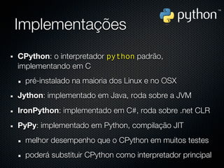 Implementações
CPython: o interpretador python padrão,
implementando em C
  pré-instalado na maioria dos Linux e no OSX
Jython: implementado em Java, roda sobre a JVM
IronPython: implementado em C#, roda sobre .net CLR
PyPy: implementado em Python, compilação JIT
  melhor desempenho que o CPython em muitos testes
  poderá substituir CPython como interpretador principal
 