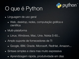 O que é Python
Linguagem de uso geral
  Web, desktop, redes, computação gráfica e
  científica
Multi-plataforma
  Linux, Windows, Mac, Unix, Nokia S-60...
Amplo suporte de fornecedores de TI
  Google, IBM, Oracle, Microsoft, RedHat, Amazon...
Sintaxe simples e clara mas muito expressiva
  Aprendizagem rápida, produtividade em dias
 