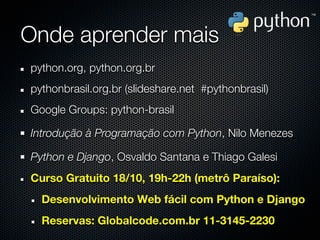 Onde aprender mais
python.org, python.org.br
pythonbrasil.org.br (slideshare.net #pythonbrasil)
Google Groups: python-brasil

Introdução à Programação com Python, Nilo Menezes

Python e Django, Osvaldo Santana e Thiago Galesi
Curso Gratuito 18/10, 19h-22h (metrô Paraíso):
  Desenvolvimento Web fácil com Python e Django
  Reservas: Globalcode.com.br 11-3145-2230
 