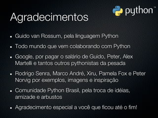 Agradecimentos
Guido van Rossum, pela linguagem Python
Todo mundo que vem colaborando com Python
Google, por pagar o salário de Guido, Peter, Alex
Martelli e tantos outros pythonistas da pesada
Rodrigo Senra, Marco André, Xiru, Pamela Fox e Peter
Norvig por exemplos, imagens e inspiração
Comunidade Python Brasil, pela troca de idéias,
amizade e arbustos
Agradecimento especial a você que ficou até o fim!
 