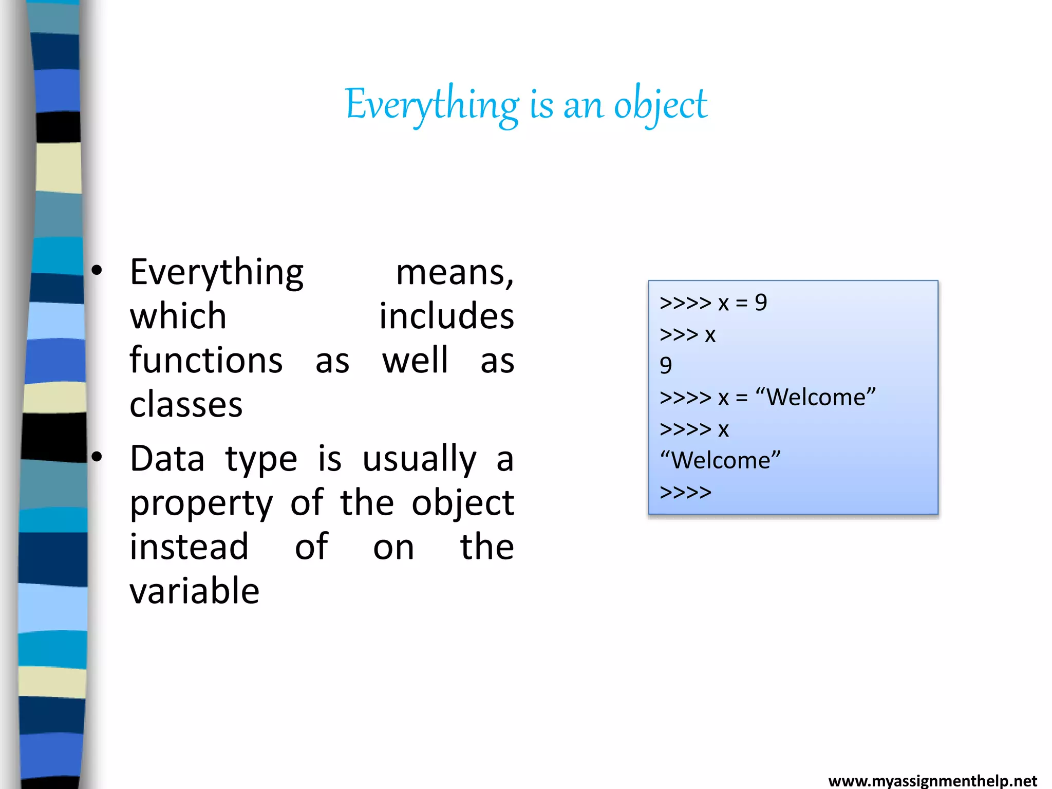 Everything is an object
• Everything means,
which includes
functions as well as
classes
• Data type is usually a
property of the object
instead of on the
variable
>>>> x = 9
>>> x
9
>>>> x = “Welcome”
>>>> x
“Welcome”
>>>>
www.myassignmenthelp.net
 